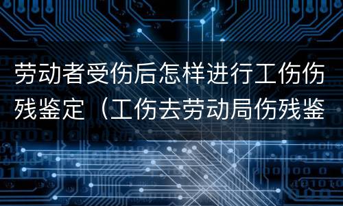 劳动者受伤后怎样进行工伤伤残鉴定(工伤去劳动局伤残鉴定)