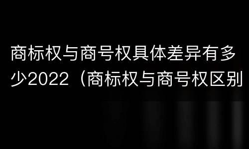 商标权与商号权具体差异有多少2022（商标权与商号权区别）