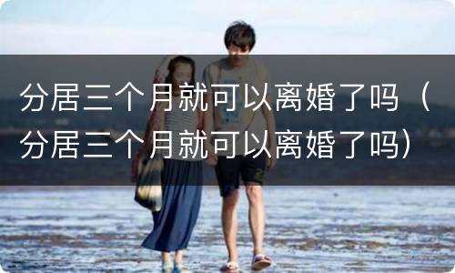 分居三个月就可以离婚了吗（分居三个月就可以离婚了吗）