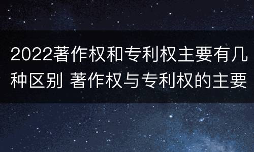 2022著作权和专利权主要有几种区别 著作权与专利权的主要区别