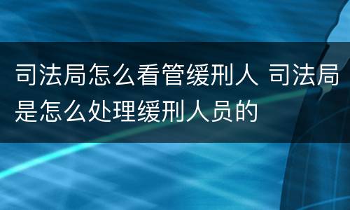 司法局怎么看管缓刑人 司法局是怎么处理缓刑人员的