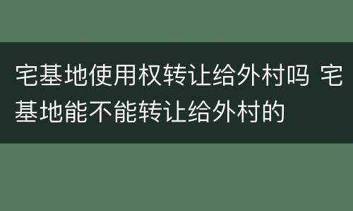 宅基地使用权转让给外村吗 宅基地能不能转让给外村的