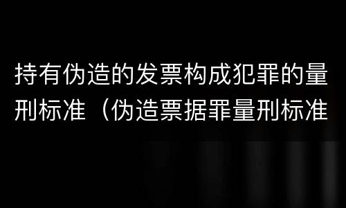 持有伪造的发票构成犯罪的量刑标准（伪造票据罪量刑标准）