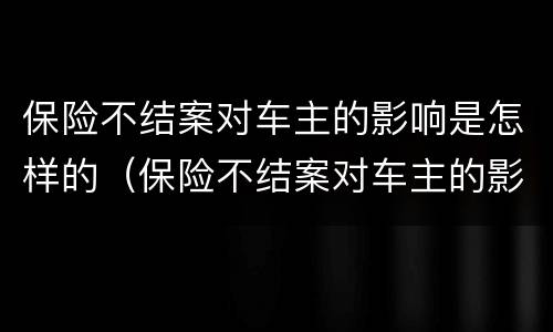 保险不结案对车主的影响是怎样的（保险不结案对车主的影响是怎样的表现）