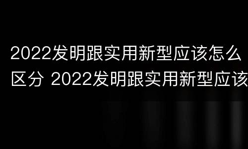 2022发明跟实用新型应该怎么区分 2022发明跟实用新型应该怎么区分呢