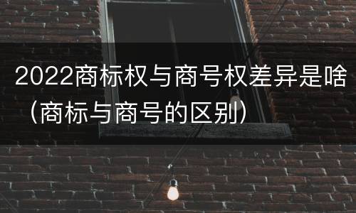 2022商标权与商号权差异是啥（商标与商号的区别）