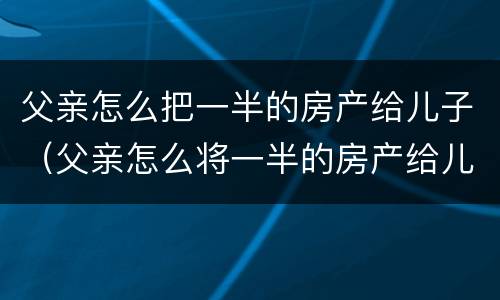 父亲怎么把一半的房产给儿子（父亲怎么将一半的房产给儿子）