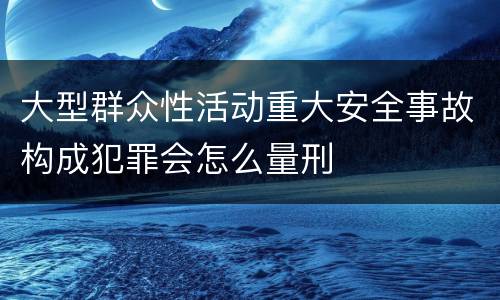 大型群众性活动重大安全事故构成犯罪会怎么量刑