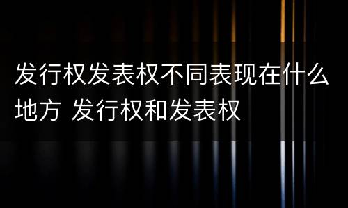 发行权发表权不同表现在什么地方 发行权和发表权