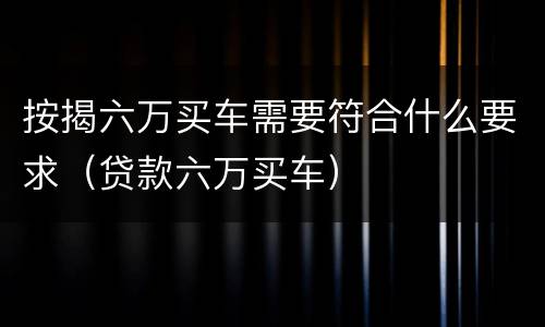 按揭六万买车需要符合什么要求（贷款六万买车）