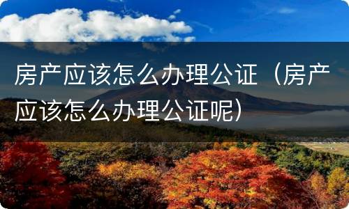 房产应该怎么办理公证（房产应该怎么办理公证呢）