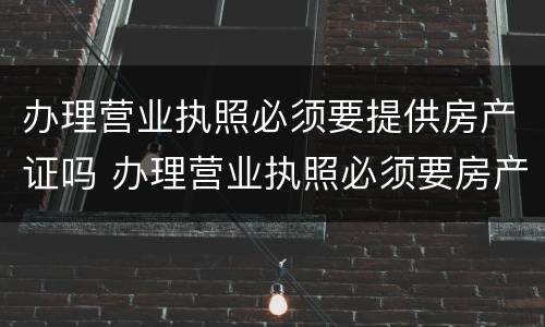 办理营业执照必须要提供房产证吗 办理营业执照必须要房产证吗?
