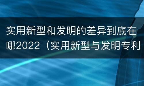 实用新型和发明的差异到底在哪2022（实用新型与发明专利的区别有哪些）