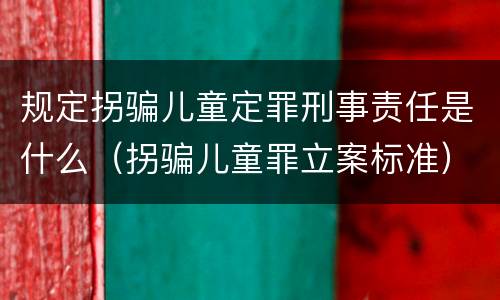 规定拐骗儿童定罪刑事责任是什么（拐骗儿童罪立案标准）
