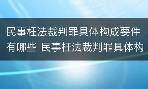 民事枉法裁判罪具体构成要件有哪些 民事枉法裁判罪具体构成要件有哪些呢
