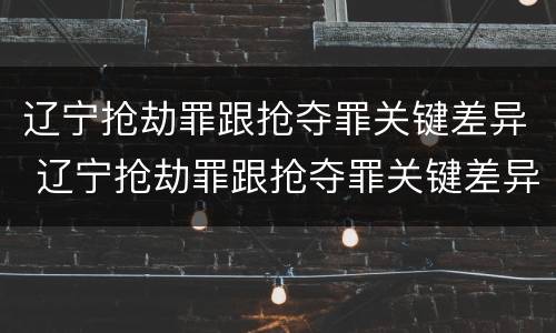 辽宁抢劫罪跟抢夺罪关键差异 辽宁抢劫罪跟抢夺罪关键差异在哪