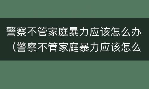 警察不管家庭暴力应该怎么办（警察不管家庭暴力应该怎么办呢）