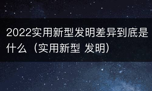 2022实用新型发明差异到底是什么（实用新型 发明）