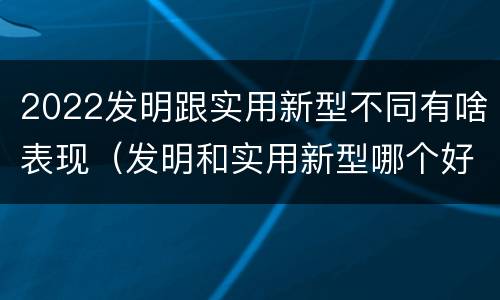 2022发明跟实用新型不同有啥表现（发明和实用新型哪个好）