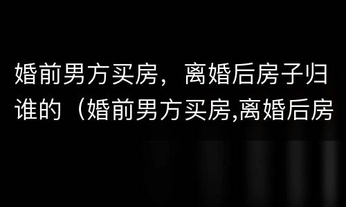 婚前男方买房，离婚后房子归谁的（婚前男方买房,离婚后房子归谁的所有）