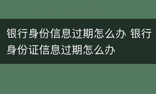 银行身份信息过期怎么办 银行身份证信息过期怎么办