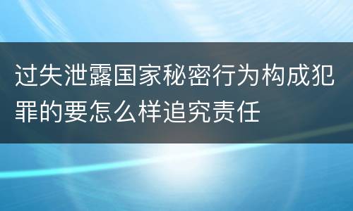 过失泄露国家秘密行为构成犯罪的要怎么样追究责任