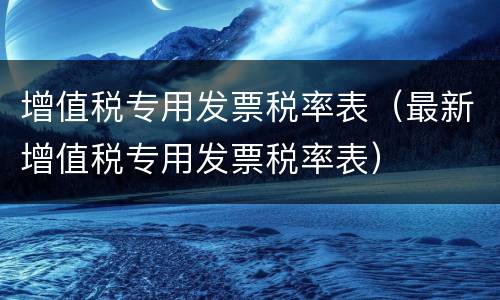 增值税专用发票税率表（最新增值税专用发票税率表）