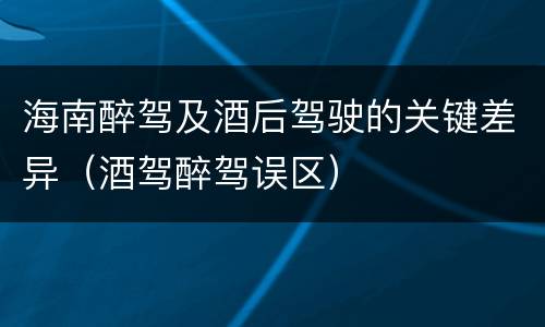 海南醉驾及酒后驾驶的关键差异（酒驾醉驾误区）