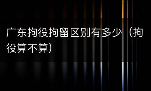 广东拘役拘留区别有多少（拘役算不算）