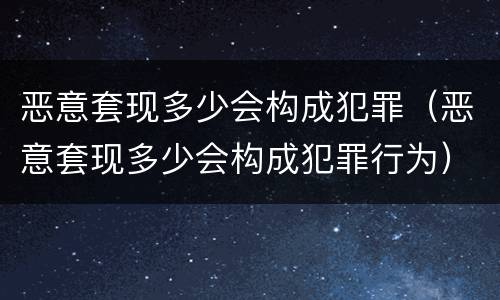恶意套现多少会构成犯罪（恶意套现多少会构成犯罪行为）
