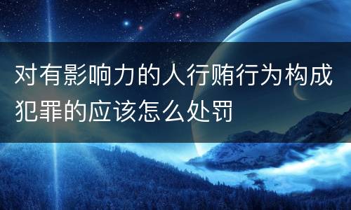 对有影响力的人行贿行为构成犯罪的应该怎么处罚