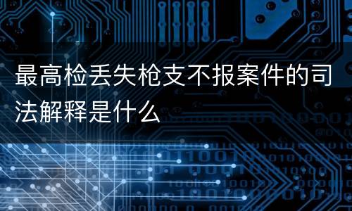 最高检丢失枪支不报案件的司法解释是什么