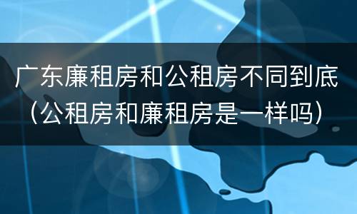 广东廉租房和公租房不同到底(公租房和廉租房是一样吗)