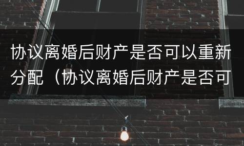 协议离婚后财产是否可以重新分配（协议离婚后财产是否可以重新分配呢）