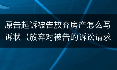 原告起诉被告放弃房产怎么写诉状（放弃对被告的诉讼请求申请书）