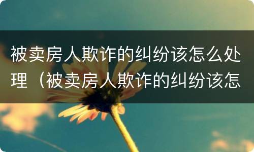 被卖房人欺诈的纠纷该怎么处理（被卖房人欺诈的纠纷该怎么处理好）