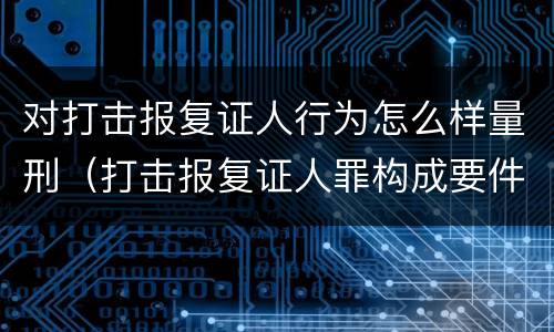 对打击报复证人行为怎么样量刑（打击报复证人罪构成要件）