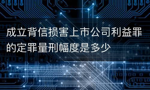 成立背信损害上市公司利益罪的定罪量刑幅度是多少