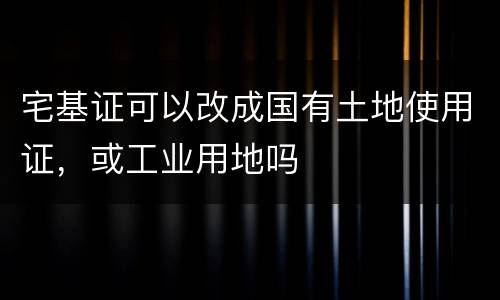 宅基证可以改成国有土地使用证，或工业用地吗