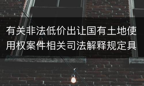 有关非法低价出让国有土地使用权案件相关司法解释规定具体是什么