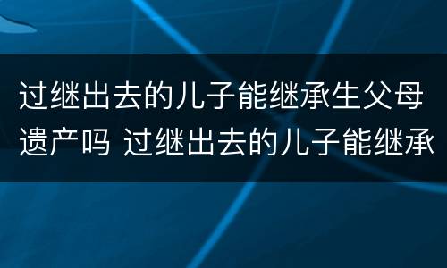 过继出去的儿子能继承生父母遗产吗 过继出去的儿子能继承生父母遗产吗视频