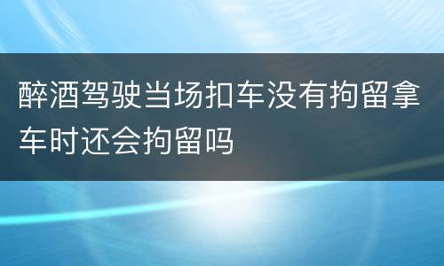 醉酒驾驶当场扣车没有拘留拿车时还会拘留吗
