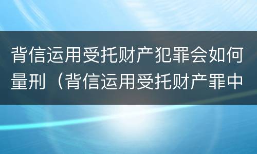 背信运用受托财产犯罪会如何量刑（背信运用受托财产罪中的犯罪主体包括）