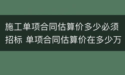 施工单项合同估算价多少必须招标 单项合同估算价在多少万元人民币以上必须招标