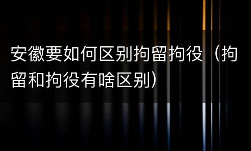 安徽要如何区别拘留拘役（拘留和拘役有啥区别）