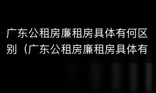 广东公租房廉租房具体有何区别（广东公租房廉租房具体有何区别呢）