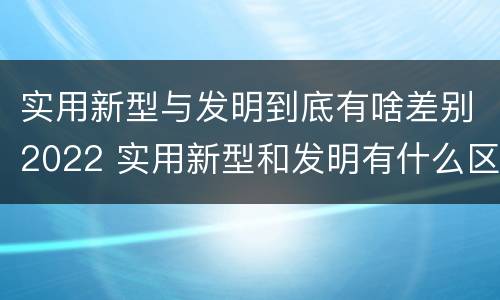 实用新型与发明到底有啥差别2022 实用新型和发明有什么区别