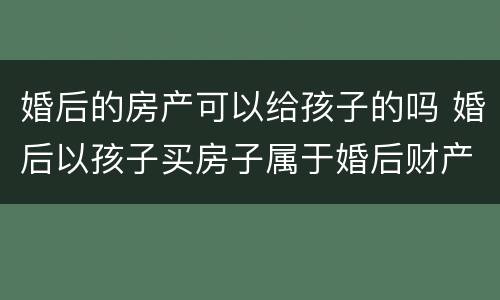 婚后的房产可以给孩子的吗 婚后以孩子买房子属于婚后财产吗?