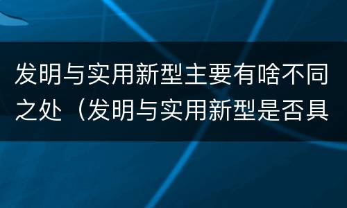 发明与实用新型主要有啥不同之处（发明与实用新型是否具有实用性）
