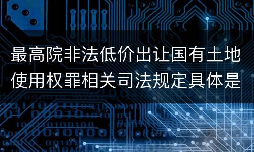 最高院非法低价出让国有土地使用权罪相关司法规定具体是什么重要内容